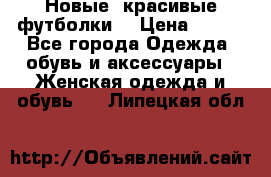 Новые, красивые футболки  › Цена ­ 550 - Все города Одежда, обувь и аксессуары » Женская одежда и обувь   . Липецкая обл.